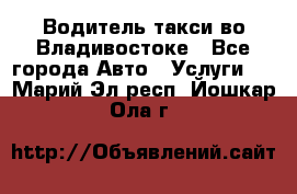 Водитель такси во Владивостоке - Все города Авто » Услуги   . Марий Эл респ.,Йошкар-Ола г.